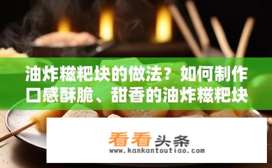 油炸糍粑块的做法？如何制作口感酥脆、甜香的油炸糍粑块？