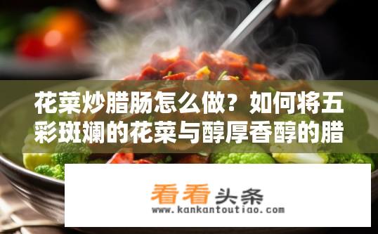 花菜炒腊肠怎么做？如何将五彩斑斓的花菜与醇厚香醇的腊肠完美融合，打造出一道色香味俱佳的特色菜肴呢?