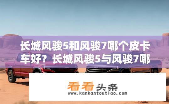 长城风骏5和风骏7哪个皮卡车好？长城风骏5与风骏7哪款皮卡更耐用？