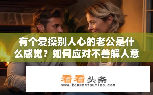 有个爱操别人心的老公是什么感觉？如何应对不善解人意的丈夫过度关心他人，保持婚姻和谐度?