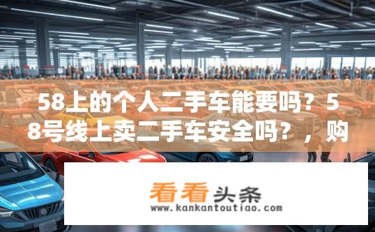 58上的个人二手车能要吗？58号线上卖二手车安全吗？，购买二手车可否借助58平台？，58车交易平台的二手车质量如何保证？，58平台上售卖的二手车保值率可靠吗？，如何在58上甄别二手车的真实性？，58二手车平台上常见的二手车问题与解决途径是什么？，58平台上二手车辆交易流程详细解析？，卖家如何在58车上架自己的二手车？，58平台上的二手车市场现状及未来发展趋势分析？，新手卖家如何利用58平台进行二手车销售？，58平台上的二手车评估报告标准有哪些？，通过58平台买卖二手车的风险与收益比较分析？，如何避免因二手车鉴定和交易过程中的纠纷？，58二手车平台的售后服务保障机制详述？，二手汽车交易平台在二手车行业中的角色与地位探讨？