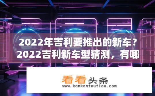 2022年吉利要推出的新车？2022吉利新车型猜测，有哪些科技亮点和设计风格值得期待?