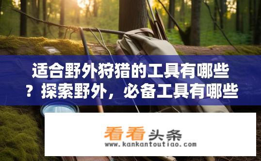 适合野外狩猎的工具有哪些？探索野外，必备工具有哪些?