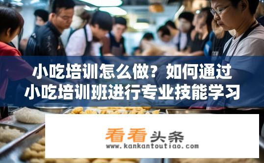 小吃培训怎么做？如何通过小吃培训班进行专业技能学习与实践操作?