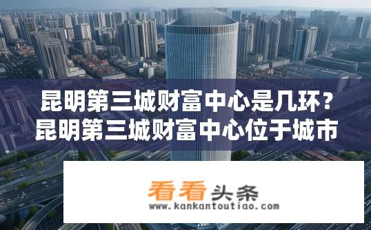 昆明第三城财富中心是几环？昆明第三城财富中心位于城市哪些环线附近?