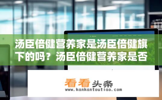 汤臣倍健营养家是汤臣倍健旗下的吗？汤臣倍健营养家是否为旗下品牌?