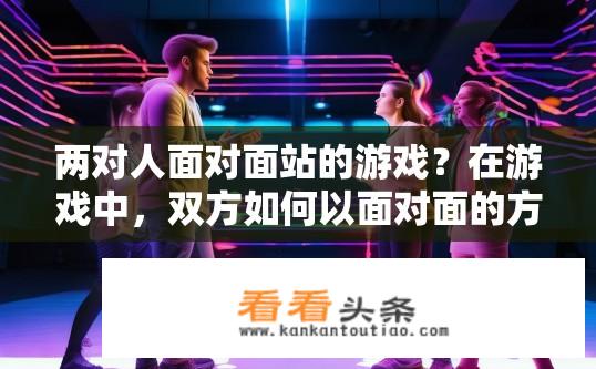 两对人面对面站的游戏？在游戏中，双方如何以面对面的方式站立并互动?