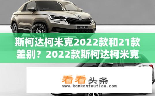 斯柯达柯米克2022款和21款差别？2022款斯柯达柯米克与21款有何异同？
