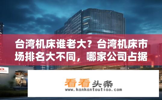 台湾机床谁老大？台湾机床市场排名大不同，哪家公司占据主导地位?