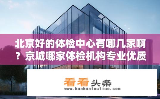 北京好的体检中心有哪几家啊？京城哪家体检机构专业优质？