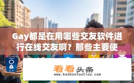 Gay都是在用哪些交友软件进行在线交友啊？那些主要使用哪种在线交友平台吸引同性恋人士?