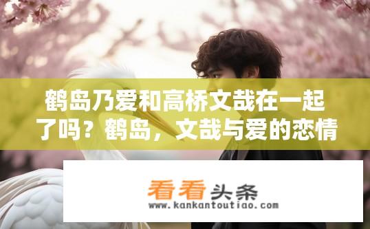 鹤岛乃爱和高桥文哉在一起了吗？鹤岛，文哉与爱的恋情是否已陷入纠葛?