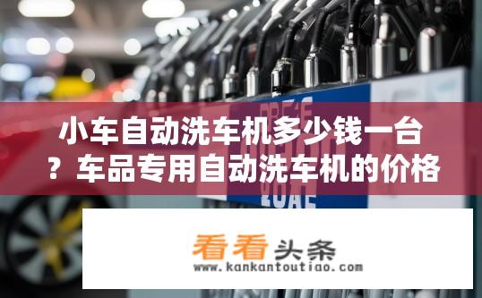 小车自动洗车机多少钱一台？车品专用自动洗车机的价格范围是多少？