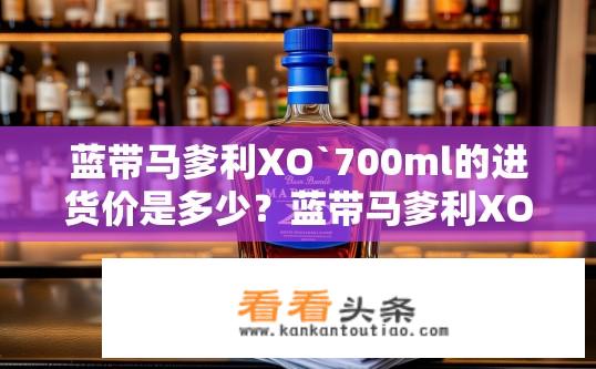 蓝带马爹利XO`700ml的进货价是多少？蓝带马爹利XO 700ml批发价格如何计算？