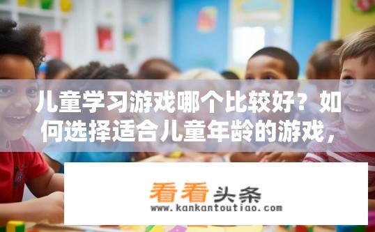 儿童学习游戏哪个比较好？如何选择适合儿童年龄的游戏，以提高其游戏学习效果?