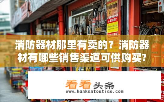 消防器材那里有卖的？消防器材有哪些销售渠道可供购买?
