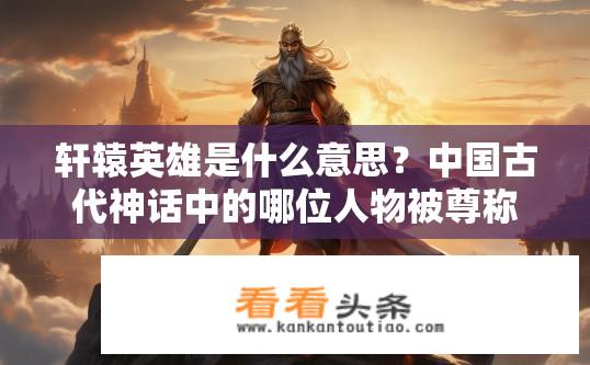 轩辕英雄是什么意思？中国古代神话中的哪位人物被尊称为轩辕英雄?