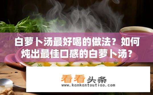 白萝卜汤最好喝的做法？如何炖出最佳口感的白萝卜汤？