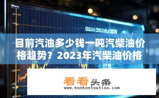 目前汽油多少钱一吨汽柴油价格趋势？2023年汽柴油价格走势预测，上涨或下跌？