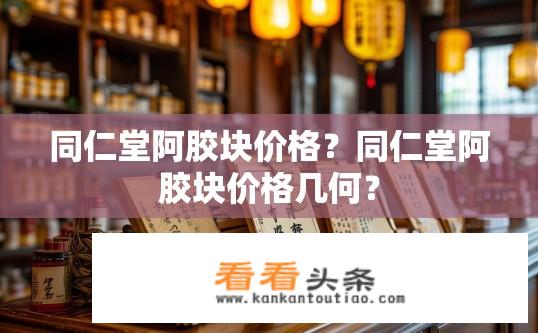 同仁堂阿胶块价格？同仁堂阿胶块价格几何？