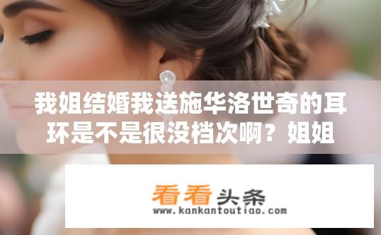 我姐结婚我送施华洛世奇的耳环是不是很没档次啊？姐姐婚礼用施华洛世奇耳环价值如何体现？是否过于低调不显档次？