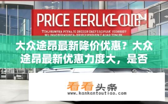 大众途昂最新降价优惠？大众途昂最新优惠力度大，是否还有哪些降价信息等待您发现?