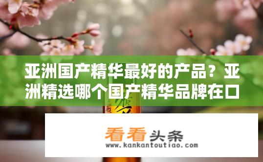亚洲国产精华最好的产品？亚洲精选哪个国产精华品牌在口碑和质量上最高?