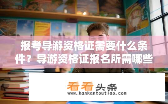 报考导游资格证需要什么条件？导游资格证报名所需哪些条件？
