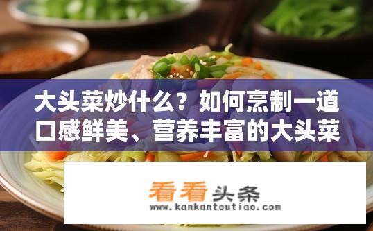 大头菜炒什么？如何烹制一道口感鲜美、营养丰富的大头菜炒菜?