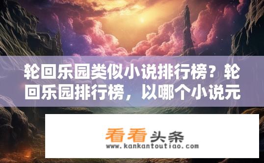 轮回乐园类似小说排行榜？轮回乐园排行榜，以哪个小说元素引发读者共鸣与想象？