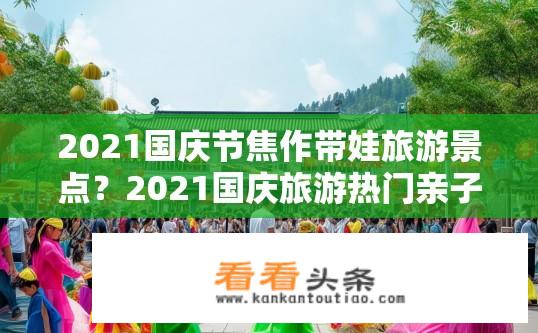 2021国庆节焦作带娃旅游景点？2021国庆旅游热门亲子景点推荐，焦作国庆亲子游景点选择指南
