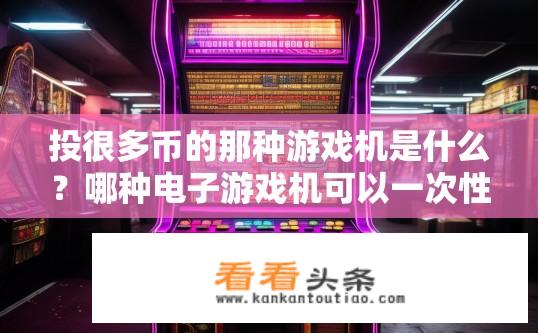 投很多币的那种游戏机是什么？哪种电子游戏机可以一次性投入大量硬币并获得丰厚回报？