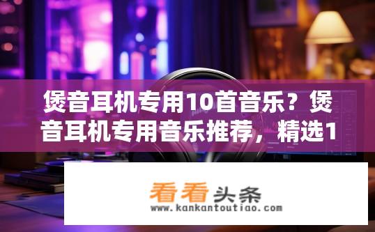 煲音耳机专用10首音乐？煲音耳机专用音乐推荐，精选10首高保真歌曲解析