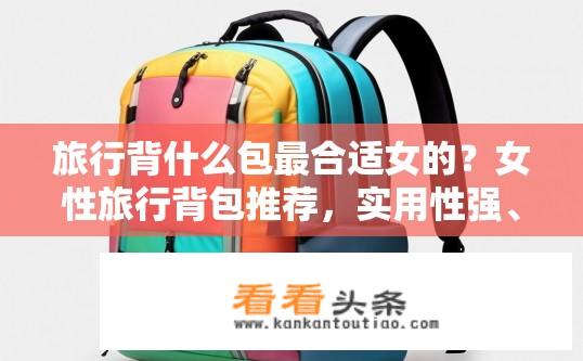 旅行背什么包最合适女的？女性旅行背包推荐，实用性强、风格多样，既满足需求又显个性的选择