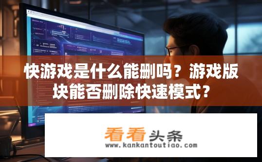 快游戏是什么能删吗？游戏版块能否删除快速模式？