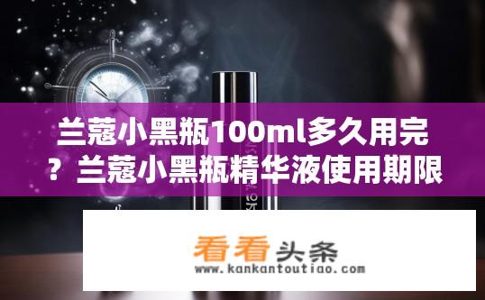 兰蔻小黑瓶100ml多久用完？兰蔻小黑瓶精华液使用期限是多少毫升？