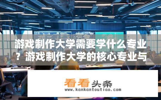 游戏制作大学需要学什么专业？游戏制作大学的核心专业与必修课程有哪些?