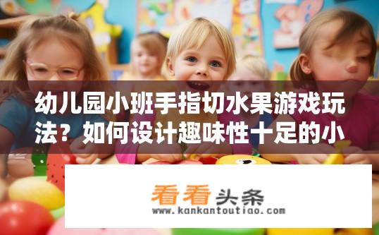 幼儿园小班手指切水果游戏玩法？如何设计趣味性十足的小班手指切水果游戏，让幼儿在游戏中学习和锻炼手眼协调能力？