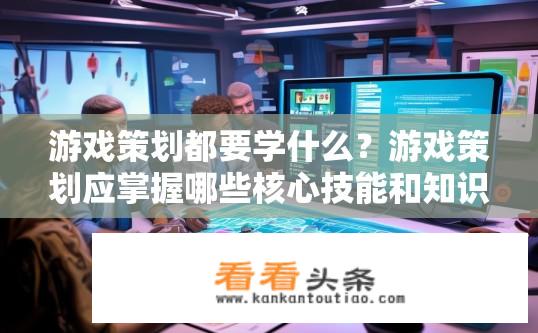 游戏策划都要学什么？游戏策划应掌握哪些核心技能和知识？
