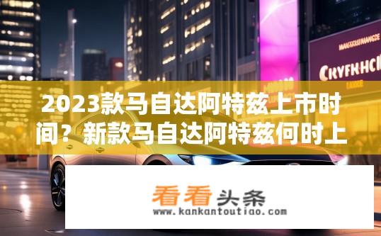2023款马自达阿特兹上市时间？新款马自达阿特兹何时上市？，或 2023款阿特兹新品上市时间及详细信息公布？
