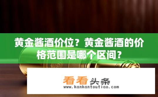 黄金酱酒价位？黄金酱酒的价格范围是哪个区间？