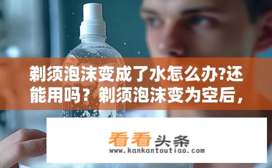 剃须泡沫变成了水怎么办?还能用吗？剃须泡沫变为空后，还能继续使用吗？，或 在使用剃须泡沫变成清水后，还能维持其清洁和护理效果吗？