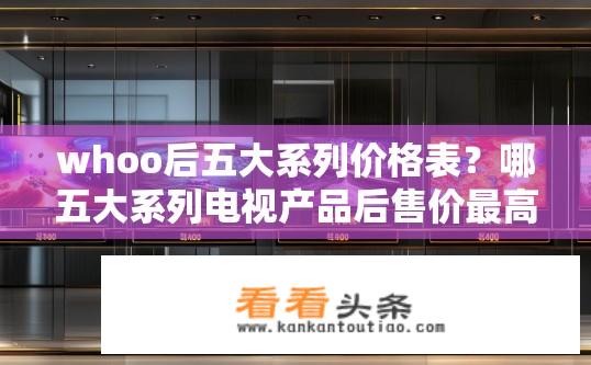 whoo后五大系列价格表？哪五大系列电视产品后售价最高?