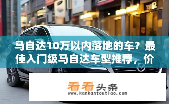 马自达10万以内落地的车？最佳入门级马自达车型推荐，价格在10万元以下有哪些好选择?