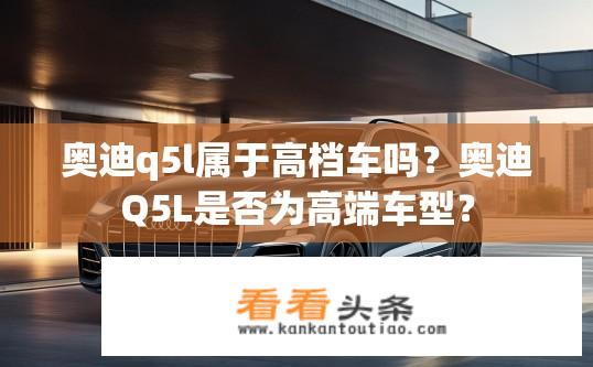 奥迪q5l属于高档车吗？奥迪Q5L是否为高端车型？