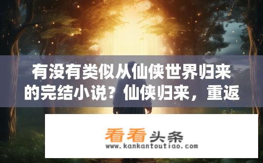 有没有类似从仙侠世界归来的完结小说？仙侠归来，重返故地，命运转折与成长新篇章开启的故事