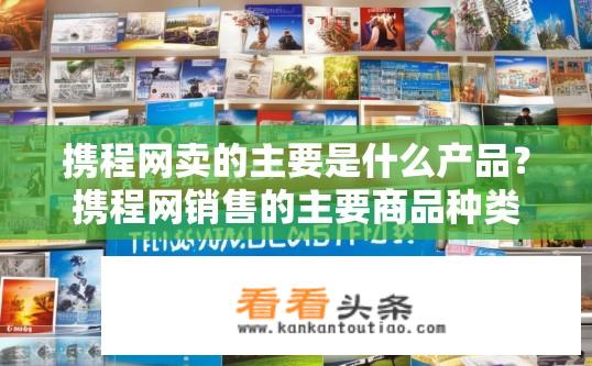 携程网卖的主要是什么产品？携程网销售的主要商品种类有哪些?