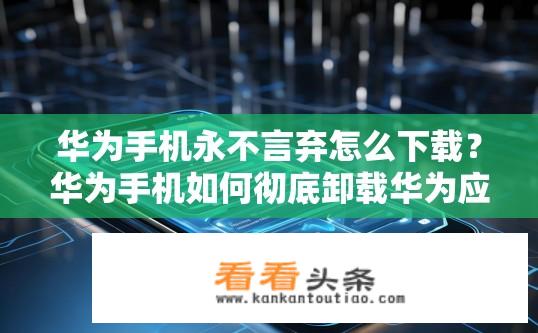 华为手机永不言弃怎么下载？华为手机如何彻底卸载华为应用并摆脱依赖?