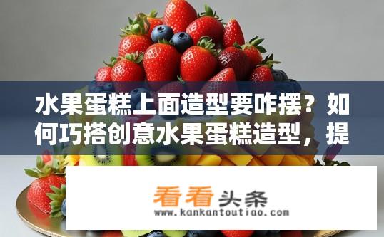 水果蛋糕上面造型要咋摆？如何巧搭创意水果蛋糕造型，提升视觉美感与食用体验?