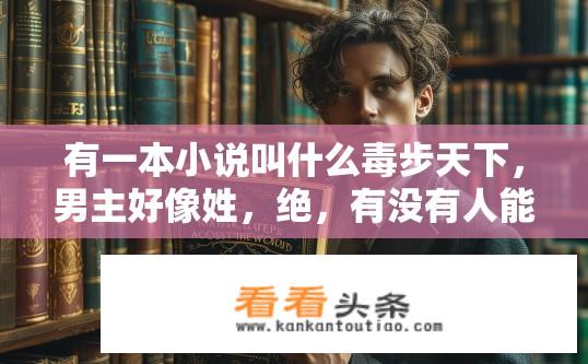 有一本小说叫什么毒步天下，男主好像姓，绝，有没有人能告诉我小说名？小说毒步天下中主角为何取名为绝，隐藏剧情揭露主人公真实姓名?